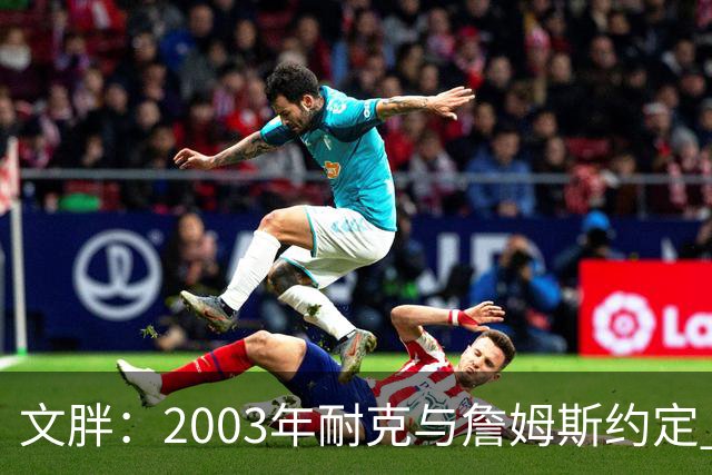 文胖：2003年耐克与詹姆斯约定 若他去尼克斯将增加20-30%的奖金